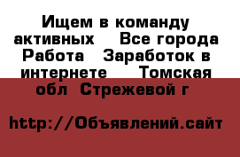 Ищем в команду активных. - Все города Работа » Заработок в интернете   . Томская обл.,Стрежевой г.